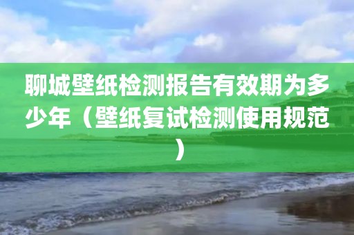 聊城壁纸检测报告有效期为多少年（壁纸复试检测使用规范）