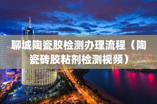 聊城陶瓷胶检测办理流程（陶瓷砖胶粘剂检测视频）