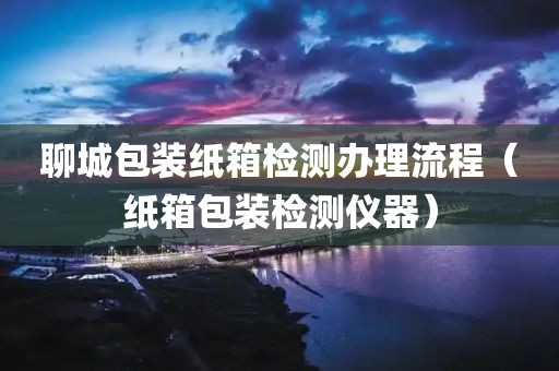 聊城包装纸箱检测办理流程（纸箱包装检测仪器）